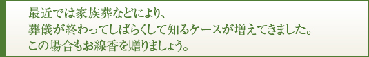 最近では家族葬などにより、葬儀が終わってしばらくして知るケースが増えてきました。この場合もお線香を贈りましょう。
