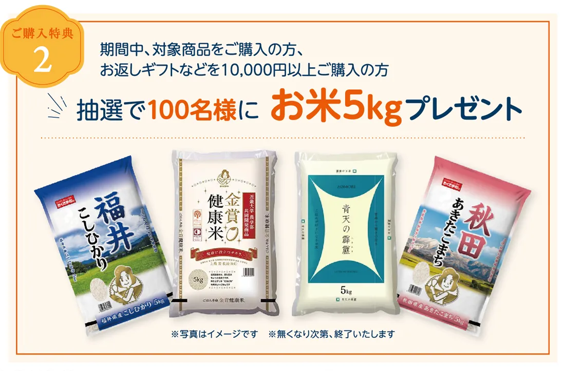 ご購入特典2　期間中対象商品をご購入の方、お返しギフトなど1万円以上ご購入の方　抽選で100名様にお米5kgプレゼント！